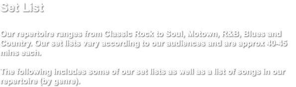 Set List Our repertoire ranges from Classic Rock to Soul, Motown, R&B, Blues and Country. Our set lists vary according to our audiences and are approx 40-45 mins each. The following includes some of our set lists as well as a list of songs in our repertoire (by genre).