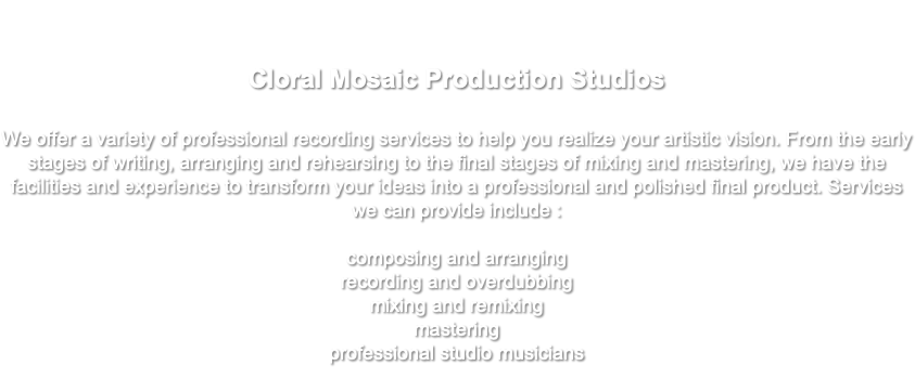  Cloral Mosaic Production Studios We offer a variety of professional recording services to help you realize your artistic vision. From the early stages of writing, arranging and rehearsing to the final stages of mixing and mastering, we have the facilities and experience to transform your ideas into a professional and polished final product. Services we can provide include : composing and arranging recording and overdubbing mixing and remixing mastering professional studio musicians