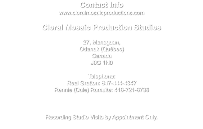 Contact Info www.cloralmosaicproductions.com Cloral Mosaic Production Studios 27, Managuan, Odanak (Québec) Canada J0G 1H0 Telephone: Real Gratton: 647-444-4347 Rennie (Dale) Ramuite: 416-721-6736 Recording Studio Visits by Appointment Only.
